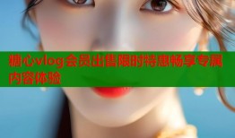 糖心vlog会员出售限时特惠畅享专属内容体验