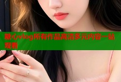 糖心vlog所有作品高清多元内容一站观看