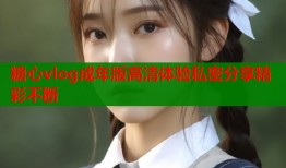 糖心vlog成年版高清体验私密分享精彩不断