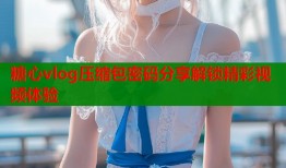 糖心vlog压缩包密码分享解锁精彩视频体验