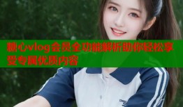 糖心vlog会员全功能解析助你轻松享受专属优质内容