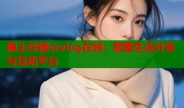 捅主任糖心vlog在线：甜蜜生活分享与互动平台