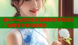 糖心vlog会员值不值揭秘独享高清无广告畅享专属内容体验
