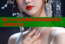 糖心vlog改名揭秘全新功能助你轻松记录精彩生活