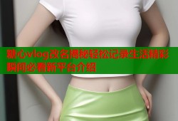 糖心vlog改名揭秘轻松记录生活精彩瞬间必看新平台介绍