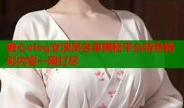 糖心vlog女演员名单揭秘平台特色精彩内容一网打尽