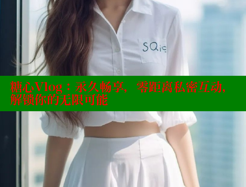 糖心Vlog：永久畅享，零距离私密互动，解锁你的无限可能