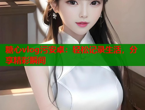糖心vlog污安卓：轻松记录生活，分享精彩瞬间