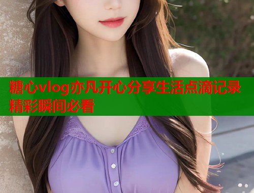 糖心vlog亦凡开心分享生活点滴记录精彩瞬间必看
