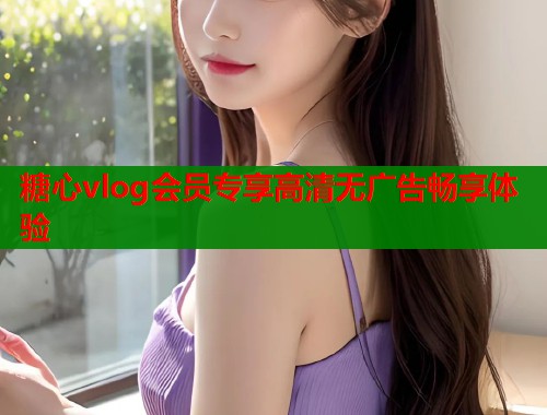 糖心vlog会员专享高清无广告畅享体验