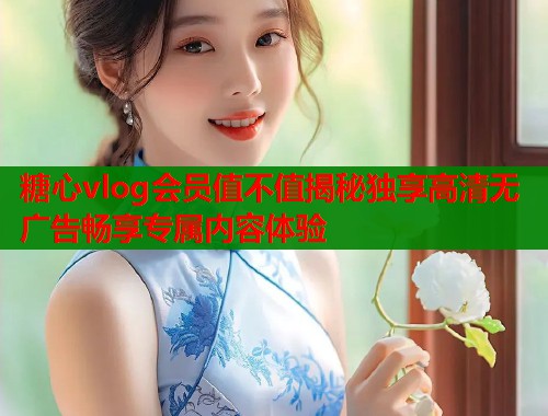 糖心vlog会员值不值揭秘独享高清无广告畅享专属内容体验