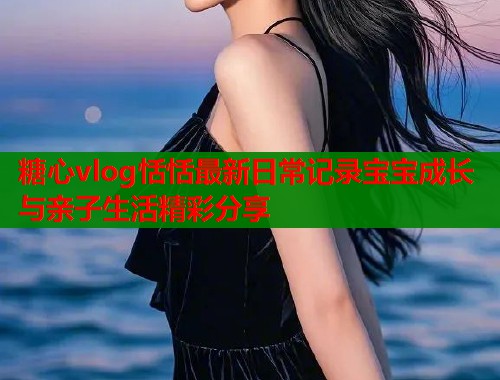 糖心vlog恬恬最新日常记录宝宝成长与亲子生活精彩分享