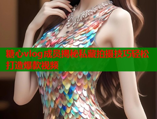 糖心vlog成员揭秘私藏拍摄技巧轻松打造爆款视频