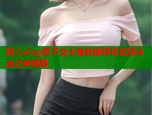糖心vlog包子女主角教你轻松玩转生活记录神器