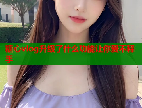 糖心vlog升级了什么功能让你爱不释手