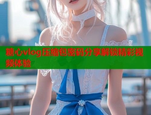 糖心vlog压缩包密码分享解锁精彩视频体验