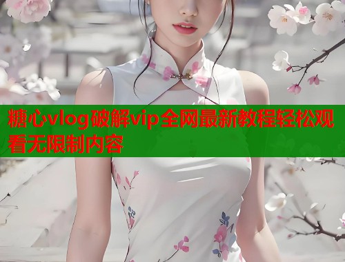 糖心vlog破解vip全网最新教程轻松观看无限制内容
