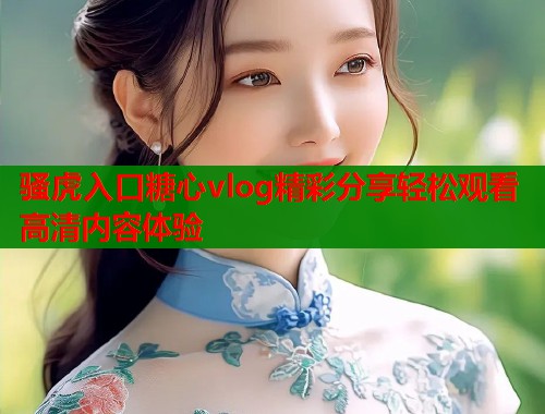 骚虎入口糖心vlog精彩分享轻松观看高清内容体验